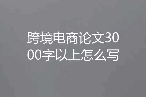 跨境电商论文3000字以上怎么写