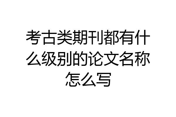 考古类期刊都有什么级别的论文名称怎么写