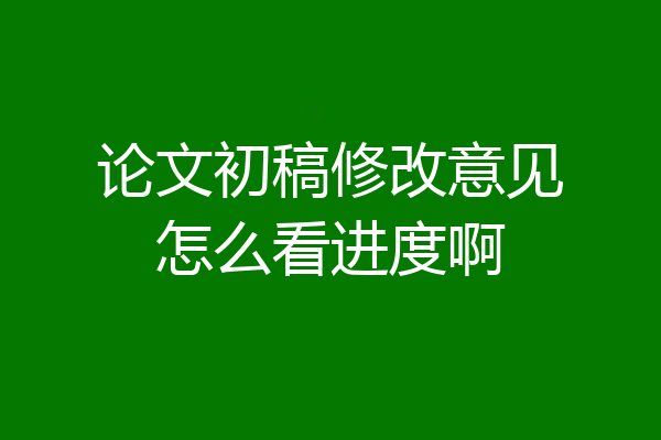 论文初稿修改意见怎么看进度啊