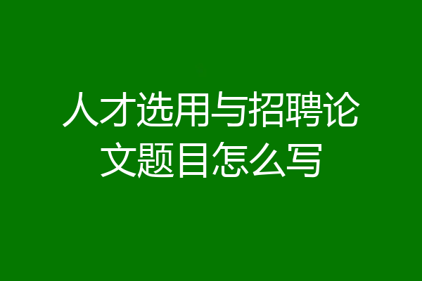 人才选用与招聘论文题目怎么写