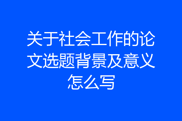 关于社会工作的论文选题背景及意义怎么写