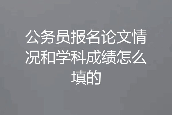 公务员报名论文情况和学科成绩怎么填的
