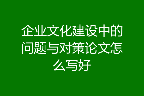 企业文化建设中的问题与对策论文怎么写好