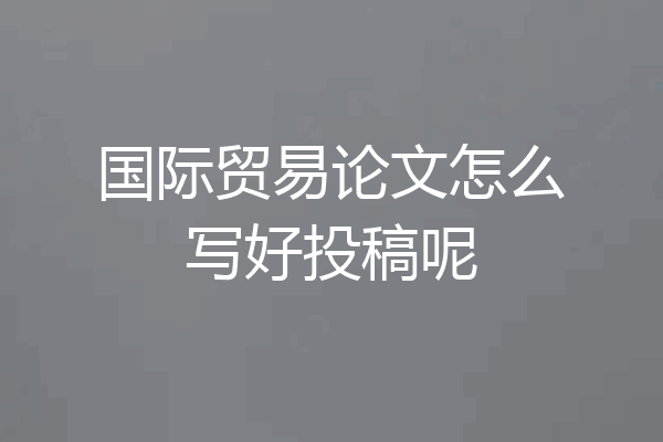 国际贸易论文怎么写好投稿呢