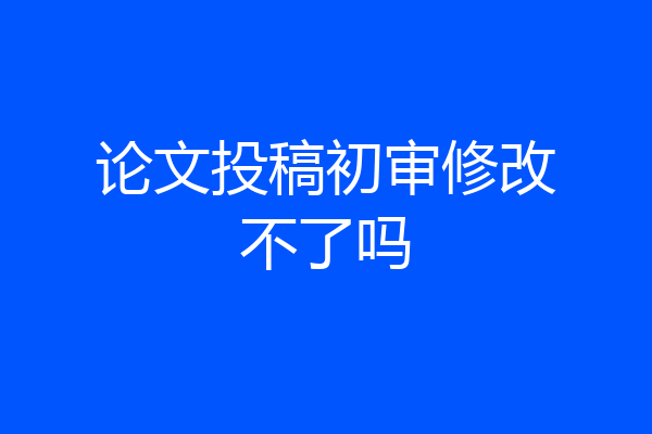 论文投稿初审修改不了吗