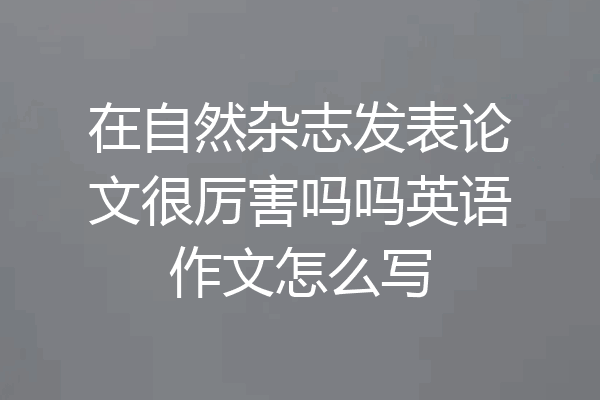 在自然杂志发表论文很厉害吗吗英语作文怎么写
