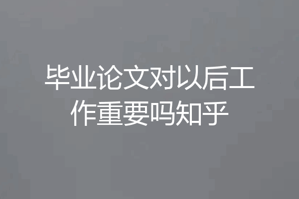 毕业论文对以后工作重要吗知乎