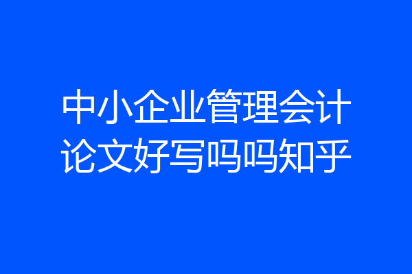 中小企业管理会计论文好写吗吗知乎