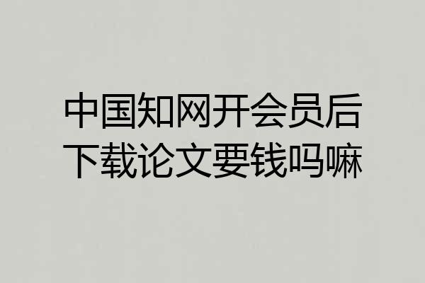 中国知网开会员后下载论文要钱吗嘛