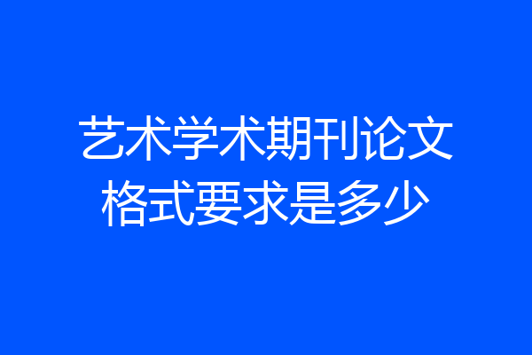 艺术学术期刊论文格式要求是多少