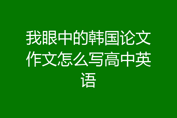我眼中的韩国论文作文怎么写高中英语