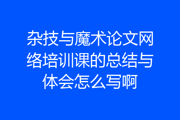 杂技与魔术论文网络培训课的总结与体会怎么写啊