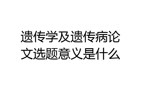 遗传学及遗传病论文选题意义是什么
