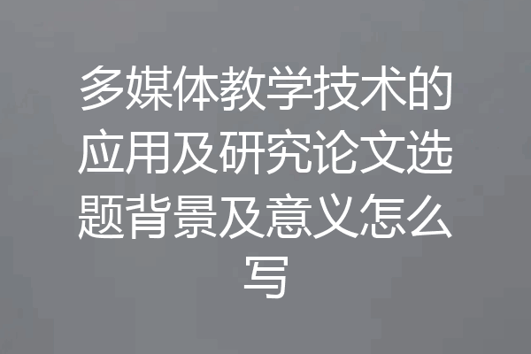 多媒体教学技术的应用及研究论文选题背景及意义怎么写