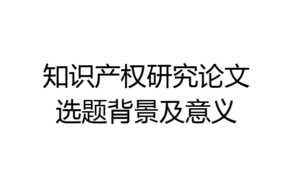 知识产权研究论文选题背景及意义