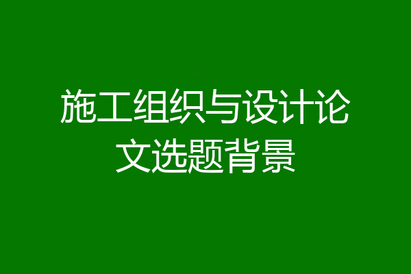 施工组织与设计论文选题背景