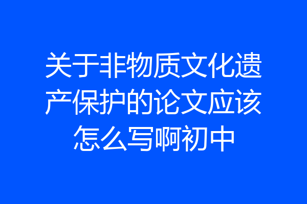 关于非物质文化遗产保护的论文应该怎么写啊初中
