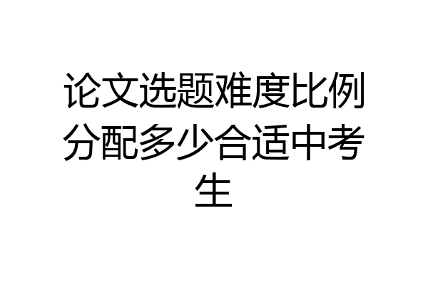 论文选题难度比例分配多少合适中考生