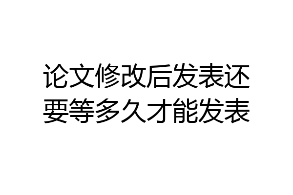 论文修改后发表还要等多久才能发表