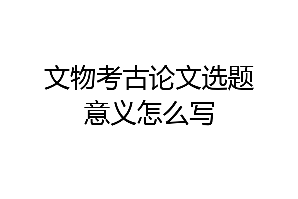 文物考古论文选题意义怎么写
