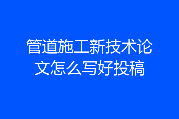 管道施工新技术论文怎么写好投稿