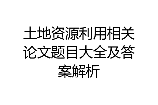 土地资源利用相关论文题目大全及答案解析