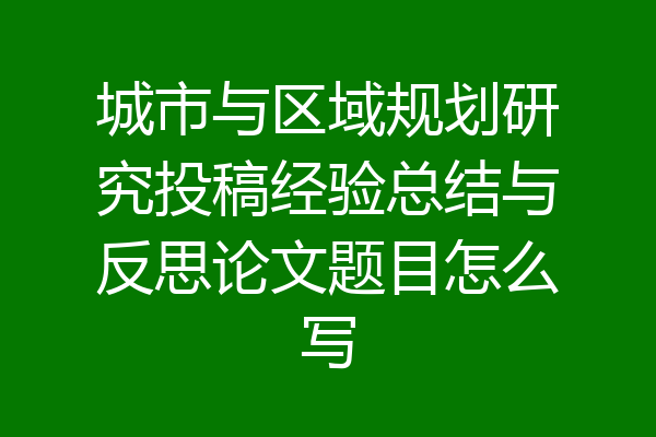 城市与区域规划研究投稿经验总结与反思论文题目怎么写