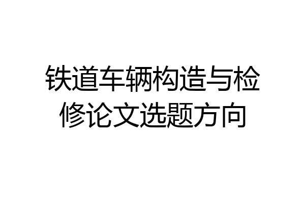 铁道车辆构造与检修论文选题方向