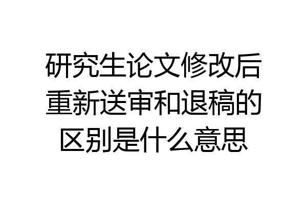 研究生论文修改后重新送审和退稿的区别是什么意思