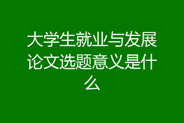 大学生就业与发展论文选题意义是什么