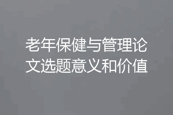 老年保健与管理论文选题意义和价值