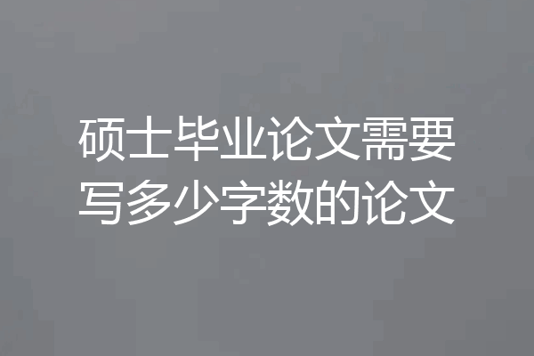 硕士毕业论文需要写多少字数的论文