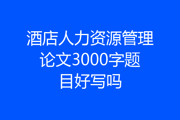 酒店人力资源管理论文3000字题目好写吗