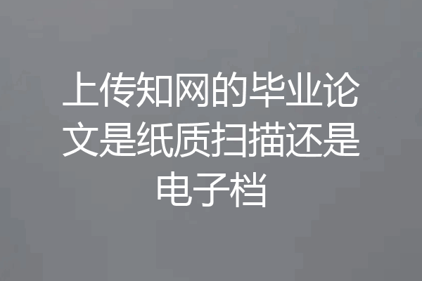 上传知网的毕业论文是纸质扫描还是电子档