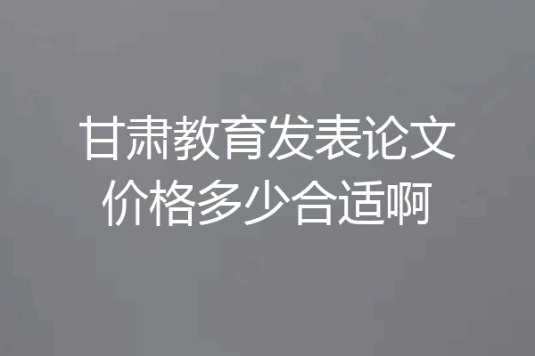 甘肃教育发表论文价格多少合适啊