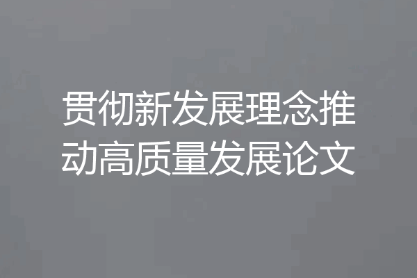 贯彻新发展理念推动高质量发展论文