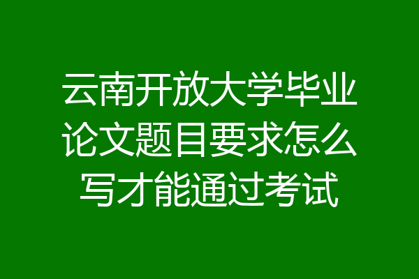 云南开放大学毕业论文题目要求怎么写才能通过考试