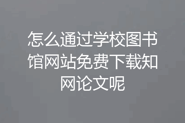 怎么通过学校图书馆网站免费下载知网论文呢