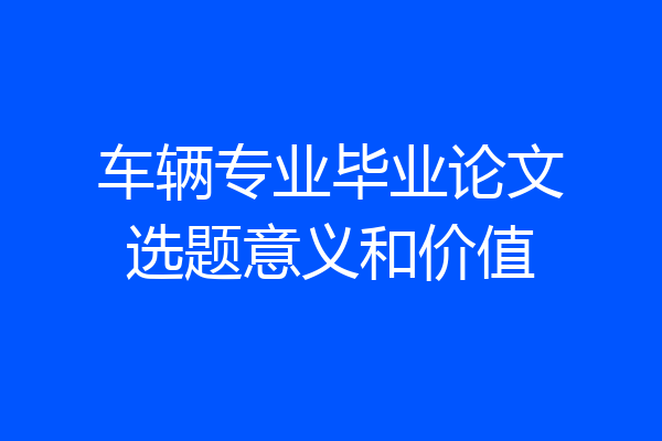 车辆专业毕业论文选题意义和价值