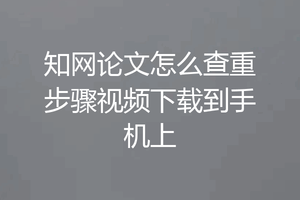知网论文怎么查重步骤视频下载到手机上