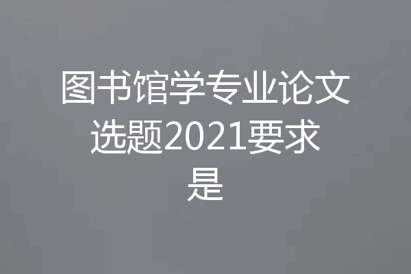 图书馆学专业论文选题2021要求是