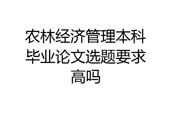 农林经济管理本科毕业论文选题要求高吗
