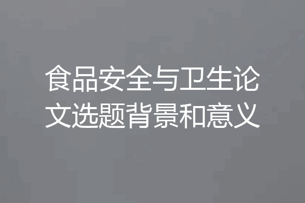 食品安全与卫生论文选题背景和意义