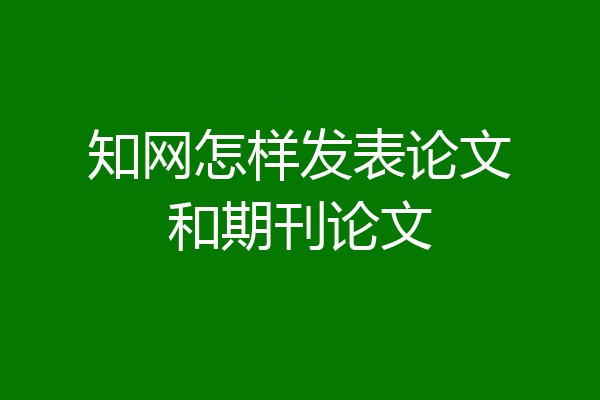 知网怎样发表论文和期刊论文