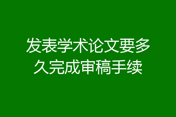 发表学术论文要多久完成审稿手续