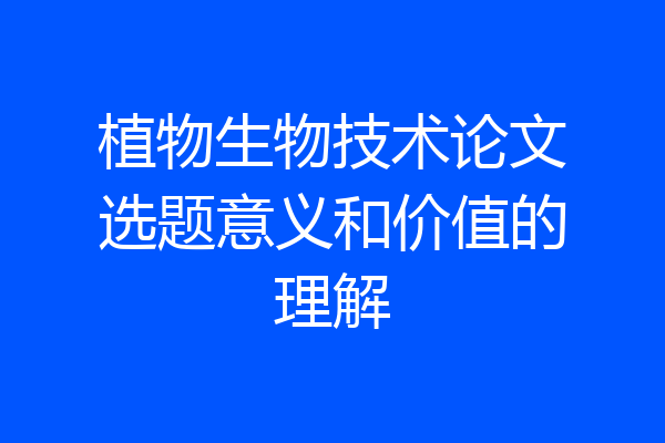 植物生物技术论文选题意义和价值的理解