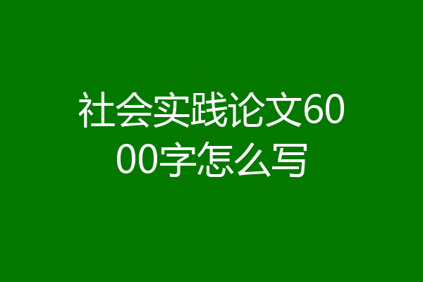 社会实践论文6000字怎么写