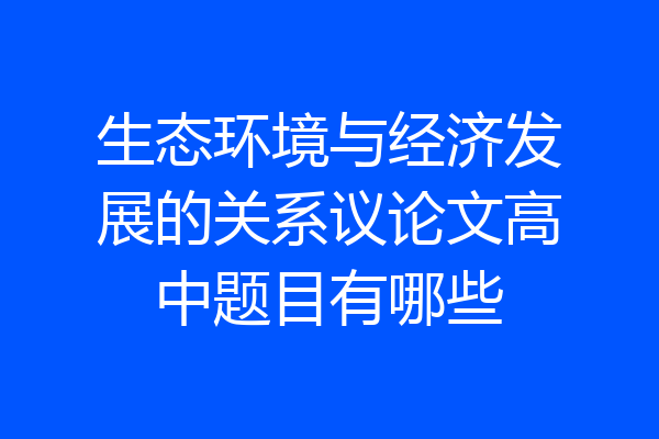 生态环境与经济发展的关系议论文高中题目有哪些