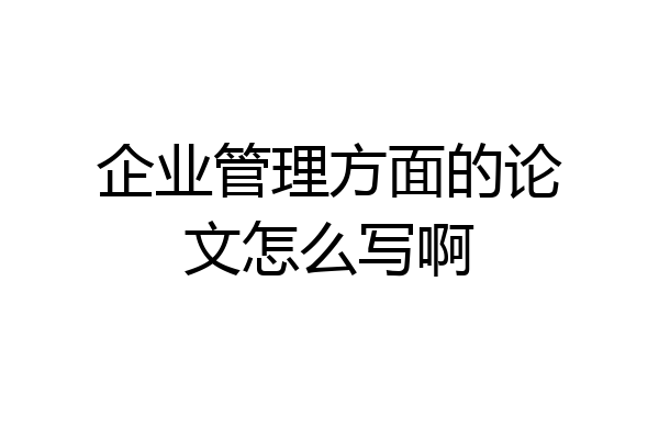 企业管理方面的论文怎么写啊