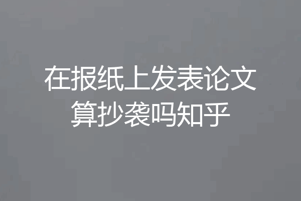 在报纸上发表论文算抄袭吗知乎
